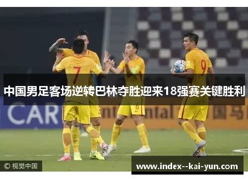 中国男足客场逆转巴林夺胜迎来18强赛关键胜利