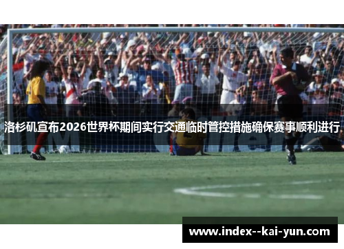 洛杉矶宣布2026世界杯期间实行交通临时管控措施确保赛事顺利进行