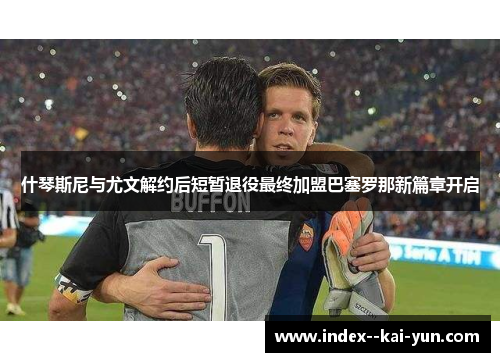 什琴斯尼与尤文解约后短暂退役最终加盟巴塞罗那新篇章开启 什琴斯尼与尤文解约后短暂退役最终加盟巴塞罗那新篇章开启